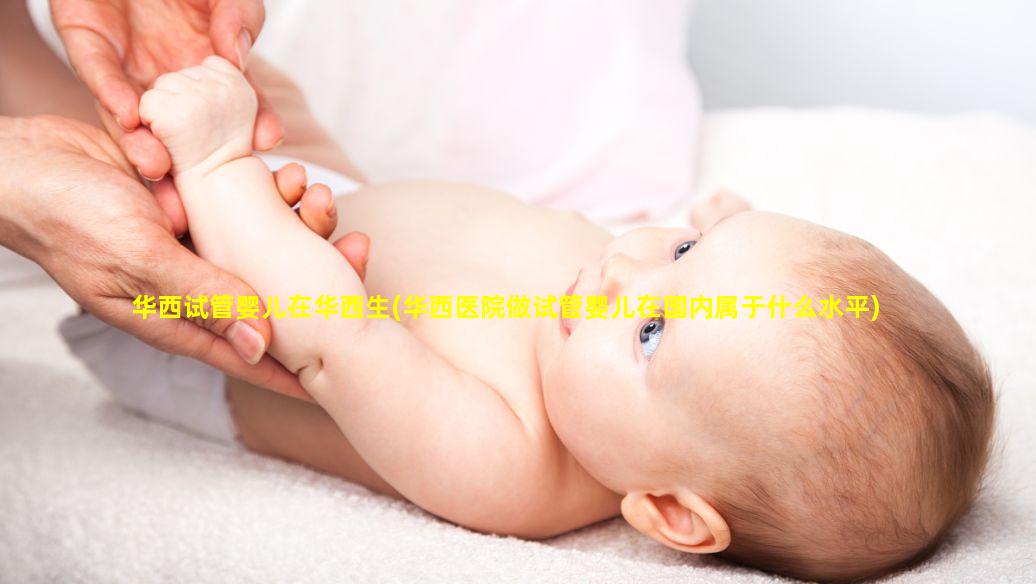华西试管婴儿在华西生(华西医院做试管婴儿在国内属于什么水平)